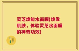 灵芝焕能水面膜(焕发肌肤，体验灵芝水面膜的神奇功效)