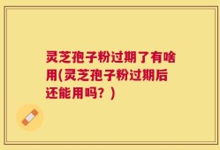 灵芝孢子粉过期了有啥用(灵芝孢子粉过期后还能用吗？)