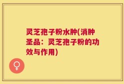 灵芝孢子粉水肿(消肿圣品：灵芝孢子粉的功效与作用)