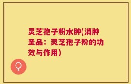 灵芝孢子粉水肿(消肿圣品：灵芝孢子粉的功效与作用)