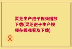灵芝生产孢子视频播放下载(灵芝孢子生产视频在线观看及下载)