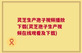 灵芝生产孢子视频播放下载(灵芝孢子生产视频在线观看及下载)