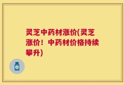 灵芝中药材涨价(灵芝涨价！中药材价格持续攀升)
