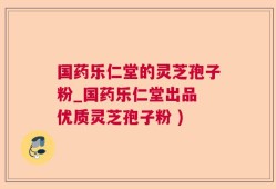 国药乐仁堂的灵芝孢子粉_国药乐仁堂出品 优质灵芝孢子粉 )