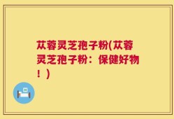 苁蓉灵芝孢子粉(苁蓉灵芝孢子粉：保健好物！)