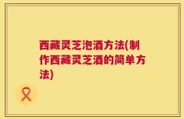 西藏灵芝泡酒方法(制作西藏灵芝酒的简单方法)