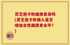 灵芝孢子粉雌激素高吗(灵芝孢子粉摄入是否增加女性雌激素水平？)