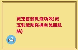 灵芝面部乳液功效(灵芝乳液助你拥有美丽肌肤)