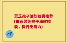 灵芝孢子油软胶囊推荐(推荐灵芝孢子油软胶囊，提升免疫力)