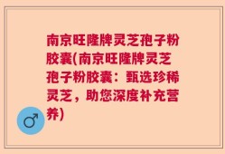 南京旺隆牌灵芝孢子粉胶囊(南京旺隆牌灵芝孢子粉胶囊：甄选珍稀灵芝，助您深度补充营养)