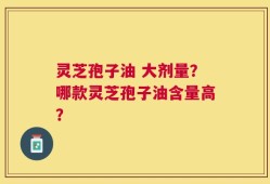 灵芝孢子油 大剂量？哪款灵芝孢子油含量高？