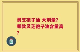 灵芝孢子油 大剂量？哪款灵芝孢子油含量高？