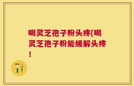 喝灵芝孢子粉头疼(喝灵芝孢子粉能缓解头疼！