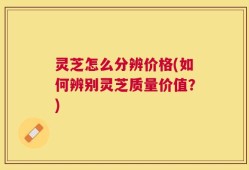 灵芝怎么分辨价格(如何辨别灵芝质量价值？)