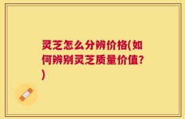 灵芝怎么分辨价格(如何辨别灵芝质量价值？)