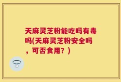 天麻灵芝粉能吃吗有毒吗(天麻灵芝粉安全吗，可否食用？)