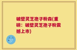 破壁灵芝孢子粉森(重磅：破壁灵芝孢子粉震撼上市)