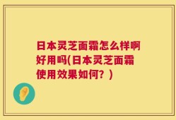 日本灵芝面霜怎么样啊好用吗(日本灵芝面霜使用效果如何？)