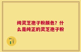 纯灵芝孢子粉颜色？什么是纯正的灵芝孢子粉