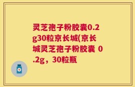 灵芝孢子粉胶囊0.2g30粒京长城(京长城灵芝孢子粉胶囊 0.2g，30粒瓶