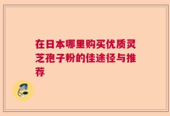 在日本哪里购买优质灵芝孢子粉的佳途径与推荐
