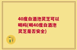 40度白酒泡灵芝可以喝吗(喝40度白酒泡灵芝是否安全)