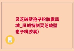 灵芝破壁孢子粉胶囊凤城_凤城特制灵芝破壁孢子粉胶囊)