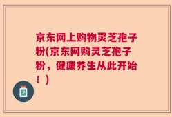 京东网上购物灵芝孢子粉(京东网购灵芝孢子粉，健康养生从此开始！)