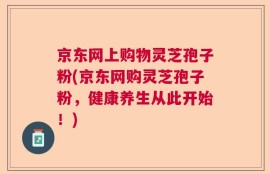 京东网上购物灵芝孢子粉(京东网购灵芝孢子粉，健康养生从此开始！)