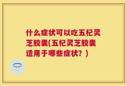 什么症状可以吃五杞灵芝胶囊(五杞灵芝胶囊适用于哪些症状？)