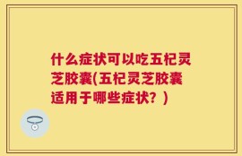什么症状可以吃五杞灵芝胶囊(五杞灵芝胶囊适用于哪些症状？)