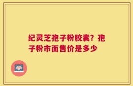 纪灵芝孢子粉胶囊？孢子粉市面售价是多少