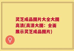 灵芝成品图片大全大图高清(高清大图：全面展示灵芝成品图片)