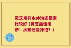 灵芝用开水冲泡还是煮比较好 (灵芝最佳泡法：水煮还是冲泡？)