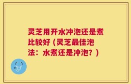灵芝用开水冲泡还是煮比较好 (灵芝最佳泡法：水煮还是冲泡？)