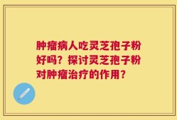 肿瘤病人吃灵芝孢子粉好吗？探讨灵芝孢子粉对肿瘤治疗的作用？
