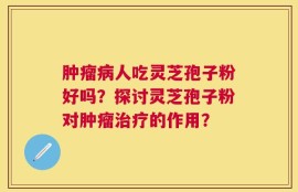 肿瘤病人吃灵芝孢子粉好吗？探讨灵芝孢子粉对肿瘤治疗的作用？