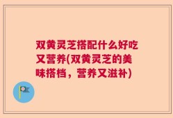 双黄灵芝搭配什么好吃又营养(双黄灵芝的美味搭档，营养又滋补)