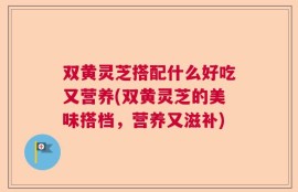 双黄灵芝搭配什么好吃又营养(双黄灵芝的美味搭档，营养又滋补)