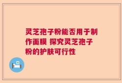 灵芝孢子粉能否用于制作面膜 探究灵芝孢子粉的护肤可行性