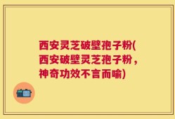 西安灵芝破壁孢子粉(西安破壁灵芝孢子粉，神奇功效不言而喻)