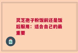 灵芝孢子粉饭前还是饭后服用：适合自己的最重要