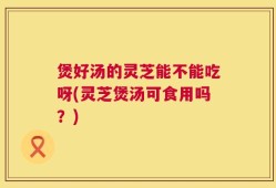 煲好汤的灵芝能不能吃呀(灵芝煲汤可食用吗？)
