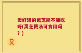 煲好汤的灵芝能不能吃呀(灵芝煲汤可食用吗？)