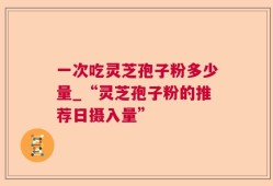 一次吃灵芝孢子粉多少量_“灵芝孢子粉的推荐日摄入量”