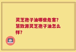 灵芝孢子油哪些危害？慧致源灵芝孢子油怎么样？