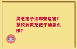 灵芝孢子油哪些危害？慧致源灵芝孢子油怎么样？