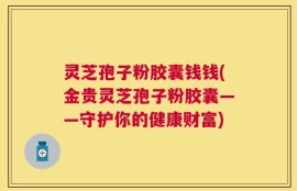 灵芝孢子粉胶囊钱钱(金贵灵芝孢子粉胶囊——守护你的健康财富)