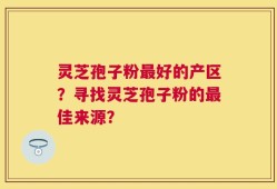 灵芝孢子粉最好的产区？寻找灵芝孢子粉的最佳来源？