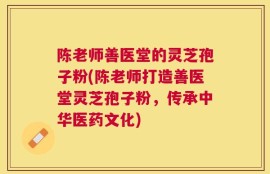 陈老师善医堂的灵芝孢子粉(陈老师打造善医堂灵芝孢子粉，传承中华医药文化)